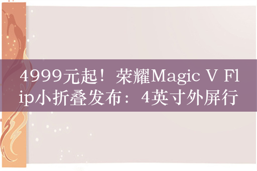 4999元起！荣耀Magic V Flip小折叠发布：4英寸外屏行业最大