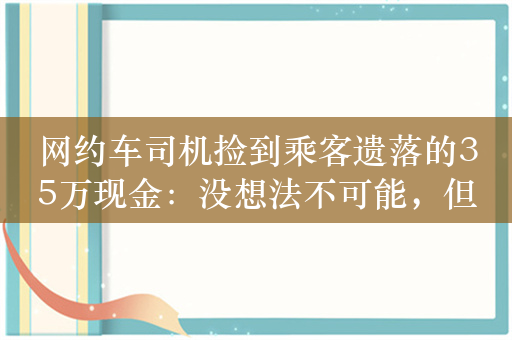 网约车司机捡到乘客遗落的35万现金：没想法不可能，但不能拿这钱