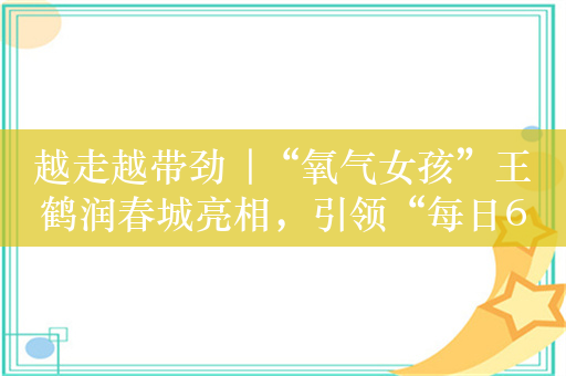 越走越带劲 |“氧气女孩”王鹤润春城亮相，引领“每日6000步”行走热潮