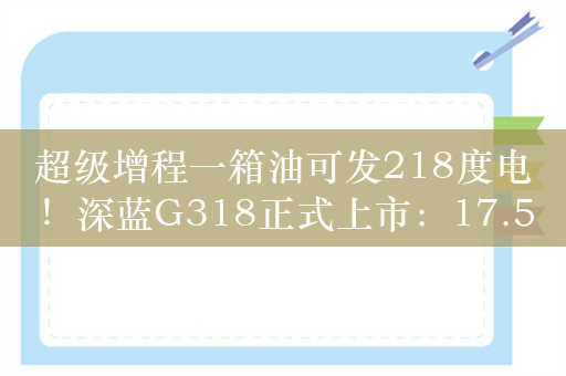 超级增程一箱油可发218度电！深蓝G318正式上市：17.59万起