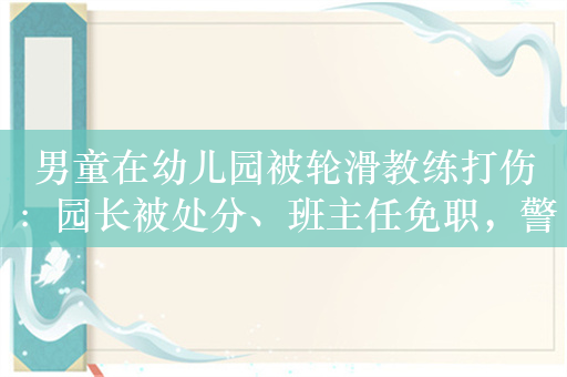 男童在幼儿园被轮滑教练打伤：园长被处分、班主任免职，警方介入