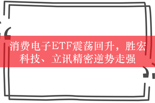 消费电子ETF震荡回升，胜宏科技、立讯精密逆势走强