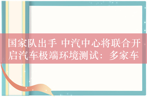 国家队出手 中汽中心将联合开启汽车极端环境测试：多家车企已响应