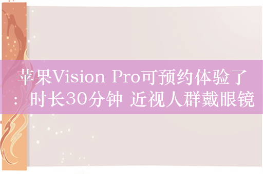 苹果Vision Pro可预约体验了：时长30分钟 近视人群戴眼镜去即可