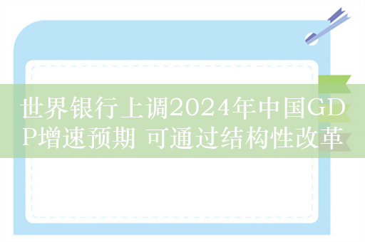 世界银行上调2024年中国GDP增速预期 可通过结构性改革保持增长势头