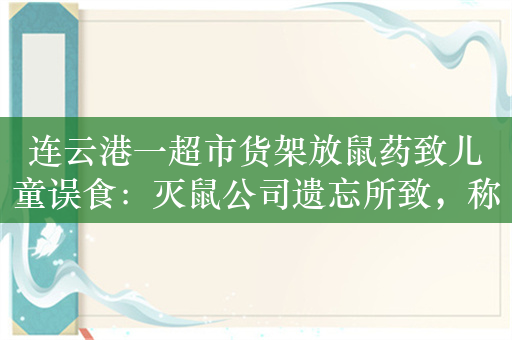 连云港一超市货架放鼠药致儿童误食：灭鼠公司遗忘所致，称对人体无害