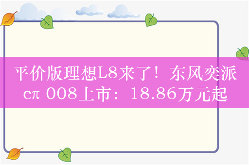 平价版理想L8来了！东风奕派eπ 008上市：18.86万元起