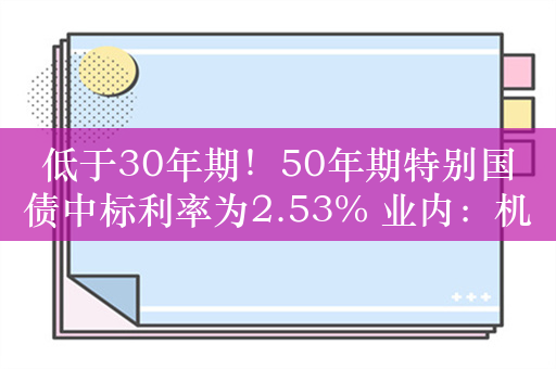 低于30年期！50年期特别国债中标利率为2.53% 业内：机构对超长期国债配置需求不断升温