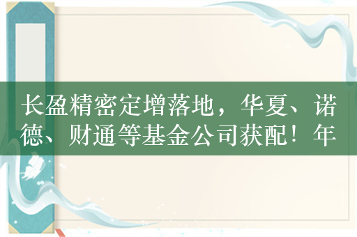 长盈精密定增落地，华夏、诺德、财通等基金公司获配！年内公募参与定增数量同比锐减