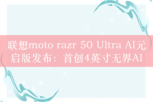 联想moto razr 50 Ultra AI元启版发布：首创4英寸无界AI大外屏 5699元起