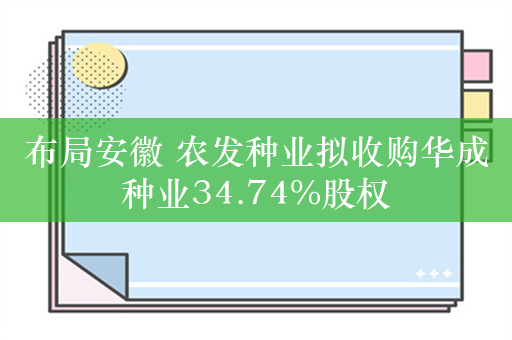 布局安徽 农发种业拟收购华成种业34.74%股权