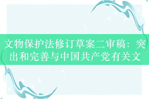 文物保护法修订草案二审稿：突出和完善与中国共产党有关文物保护