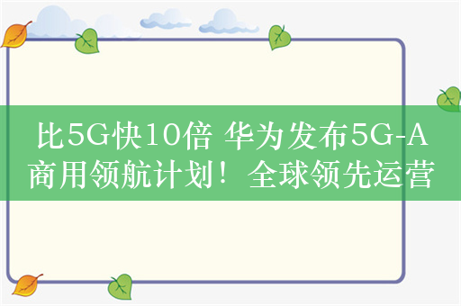 比5G快10倍 华为发布5G-A商用领航计划！全球领先运营商共同参与