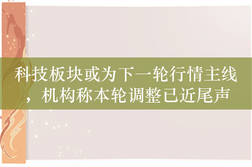 科技板块或为下一轮行情主线，机构称本轮调整已近尾声