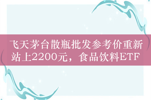 飞天茅台散瓶批发参考价重新站上2200元，食品饮料ETF（515170）近一周新增份额2100万份