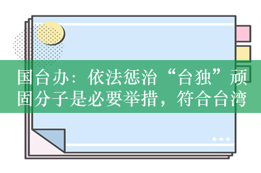 国台办：依法惩治“台独”顽固分子是必要举措，符合台湾主流民意