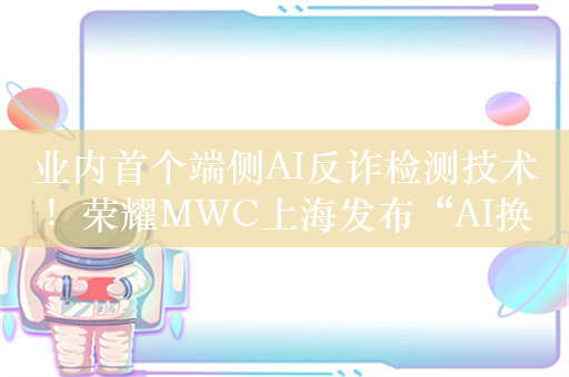 业内首个端侧AI反诈检测技术！荣耀MWC上海发布“AI换脸检测”