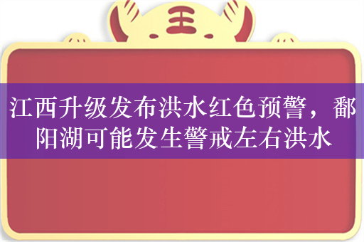 江西升级发布洪水红色预警，鄱阳湖可能发生警戒左右洪水