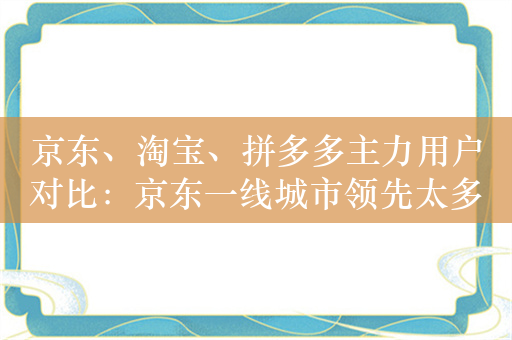 京东、淘宝、拼多多主力用户对比：京东一线城市领先太多