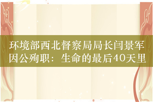 环境部西北督察局局长闫景军因公殉职：生命的最后40天里，30余天出差在外