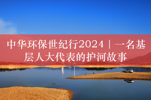 中华环保世纪行2024｜一名基层人大代表的护河故事