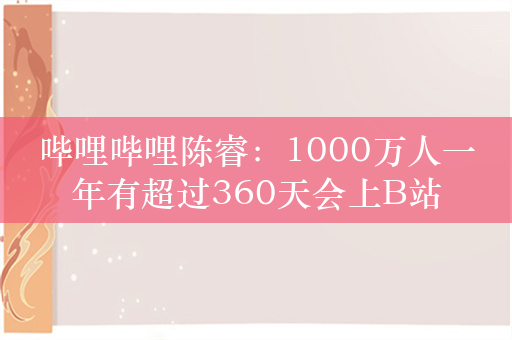 哔哩哔哩陈睿：1000万人一年有超过360天会上B站