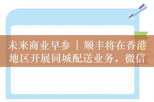 未来商业早参 | 顺丰将在香港地区开展同城配送业务，微信重点打击涉企业虚假信息