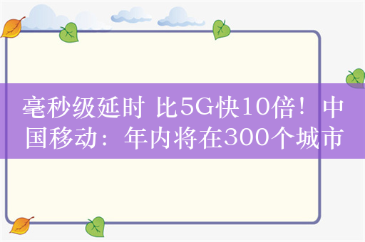 毫秒级延时 比5G快10倍！中国移动：年内将在300个城市实现5G-A商用部署