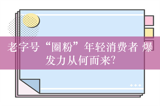 老字号“圈粉”年轻消费者 爆发力从何而来？