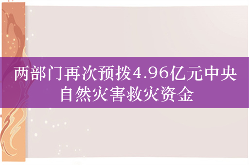 两部门再次预拨4.96亿元中央自然灾害救灾资金