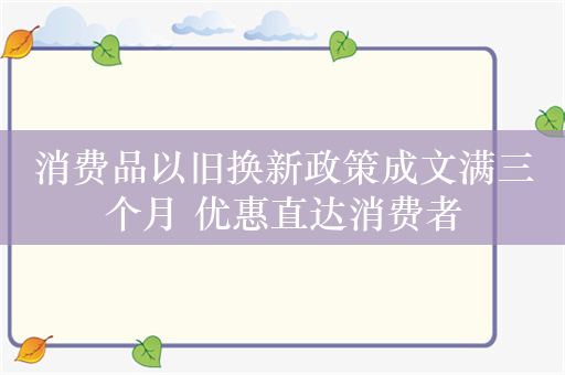 消费品以旧换新政策成文满三个月 优惠直达消费者