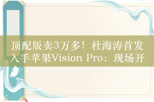 顶配版卖3万多！杜海涛首发入手苹果Vision Pro：现场开箱引围观