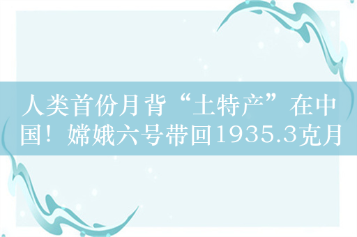 人类首份月背“土特产”在中国！嫦娥六号带回1935.3克月球样品