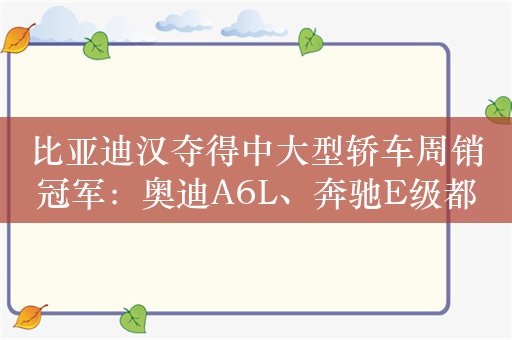 比亚迪汉夺得中大型轿车周销冠军：奥迪A6L、奔驰E级都不是对手