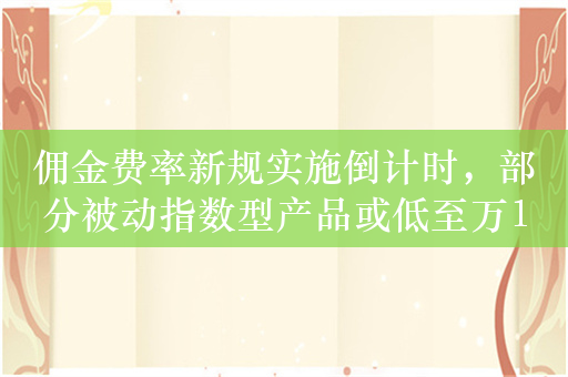 佣金费率新规实施倒计时，部分被动指数型产品或低至万1