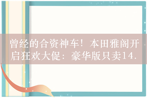 曾经的合资神车！本田雅阁开启狂欢大促：豪华版只卖14.78万