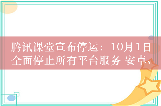 腾讯课堂宣布停运：10月1日全面停止所有平台服务 安卓、苹果商店已无法搜到