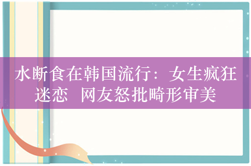 水断食在韩国流行：女生疯狂迷恋  网友怒批畸形审美