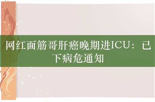 网红面筋哥肝癌晚期进ICU：已下病危通知