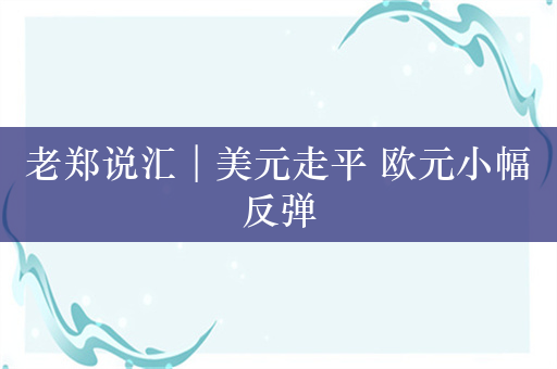 老郑说汇︱美元走平 欧元小幅反弹