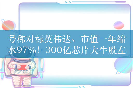 号称对标英伟达、市值一年缩水97%！300亿芯片大牛股左江科技落幕