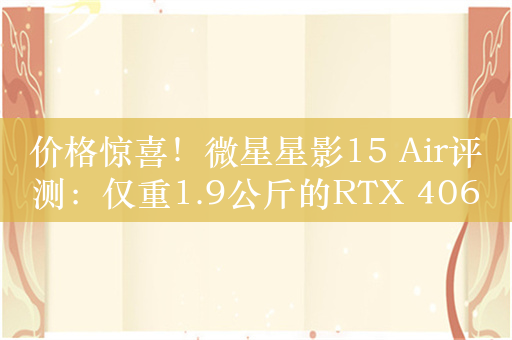 价格惊喜！微星星影15 Air评测：仅重1.9公斤的RTX 4060游戏本