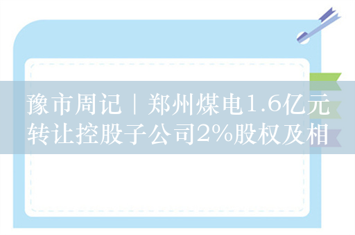 豫市周记｜郑州煤电1.6亿元转让控股子公司2%股权及相应债权