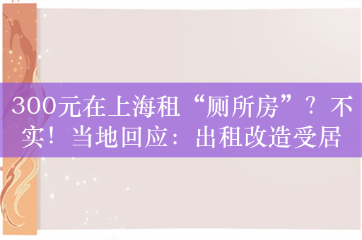 300元在上海租“厕所房”？不实！当地回应：出租改造受居委会监督