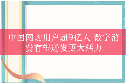 中国网购用户超9亿人 数字消费有望迸发更大活力