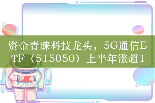 资金青睐科技龙头，5G通信ETF（515050）上半年涨超10%