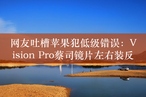 网友吐槽苹果犯低级错误：Vision Pro蔡司镜片左右装反