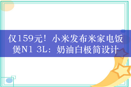 仅159元！小米发布米家电饭煲N1 3L：奶油白极简设计