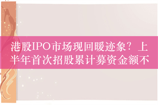 港股IPO市场现回暖迹象？上半年首次招股累计募资金额不及去年同期，静待大型IPO项目回归