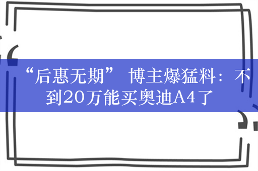 “后惠无期” 博主爆猛料：不到20万能买奥迪A4了